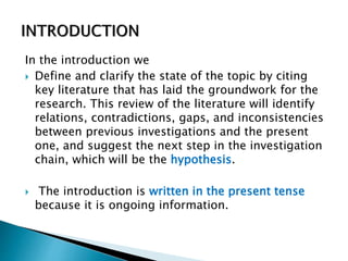 In the introduction we
 Define and clarify the state of the topic by citing
key literature that has laid the groundwork for the
research. This review of the literature will identify
relations, contradictions, gaps, and inconsistencies
between previous investigations and the present
one, and suggest the next step in the investigation
chain, which will be the hypothesis.
 The introduction is written in the present tense
because it is ongoing information.
 