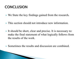  We State the key findings gained from the research.
 This section should not introduce new information.
 It should be short, clear and precise. It is necessary to:
make the final statement of what logically follows from
the results of the work.
 Sometimes the results and discussion are combined.
 