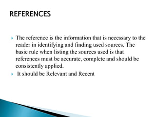  The reference is the information that is necessary to the
reader in identifying and finding used sources. The
basic rule when listing the sources used is that
references must be accurate, complete and should be
consistently applied.
 It should be Relevant and Recent
 