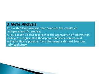 3.Meta Analysis
It is a statistical analysis that combines the results of
multiple scientific studies.
A key benefit of this approach is the aggregation of information
leading to a higher statistical power and more robust point
estimate than is possible from the measure derived from any
individual study.
 