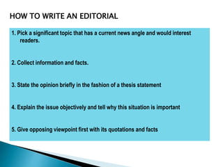1. Pick a significant topic that has a current news angle and would interest
readers.
2. Collect information and facts.
3. State the opinion briefly in the fashion of a thesis statement
4. Explain the issue objectively and tell why this situation is important
5. Give opposing viewpoint first with its quotations and facts
HOW TO WRITE AN EDITORIAL
 