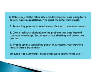 6. Refute (reject) the other side and develop your case using facts,
details, figures, quotations. Pick apart the other side's logic.
7. Repeat key phrases to reinforce an idea into the reader's minds.
8. Give a realistic solution(s) to the problem that goes beyond
common knowledge. Encourage critical thinking and pro-active
reaction.
9. Wrap it up in a concluding punch that restates your opening
remark (thesis statement).
10. Keep it to 500 words; make every work count; never use "I"
 