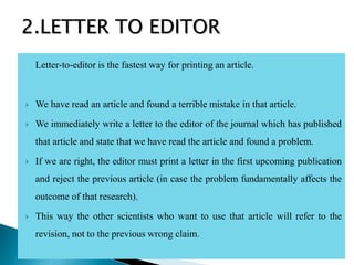Letter-to-editor is the fastest way for printing an article.
 We have read an article and found a terrible mistake in that article.
 We immediately write a letter to the editor of the journal which has published
that article and state that we have read the article and found a problem.
 If we are right, the editor must print a letter in the first upcoming publication
and reject the previous article (in case the problem fundamentally affects the
outcome of that research).
 This way the other scientists who want to use that article will refer to the
revision, not to the previous wrong claim.
2.LETTER TO EDITOR
 