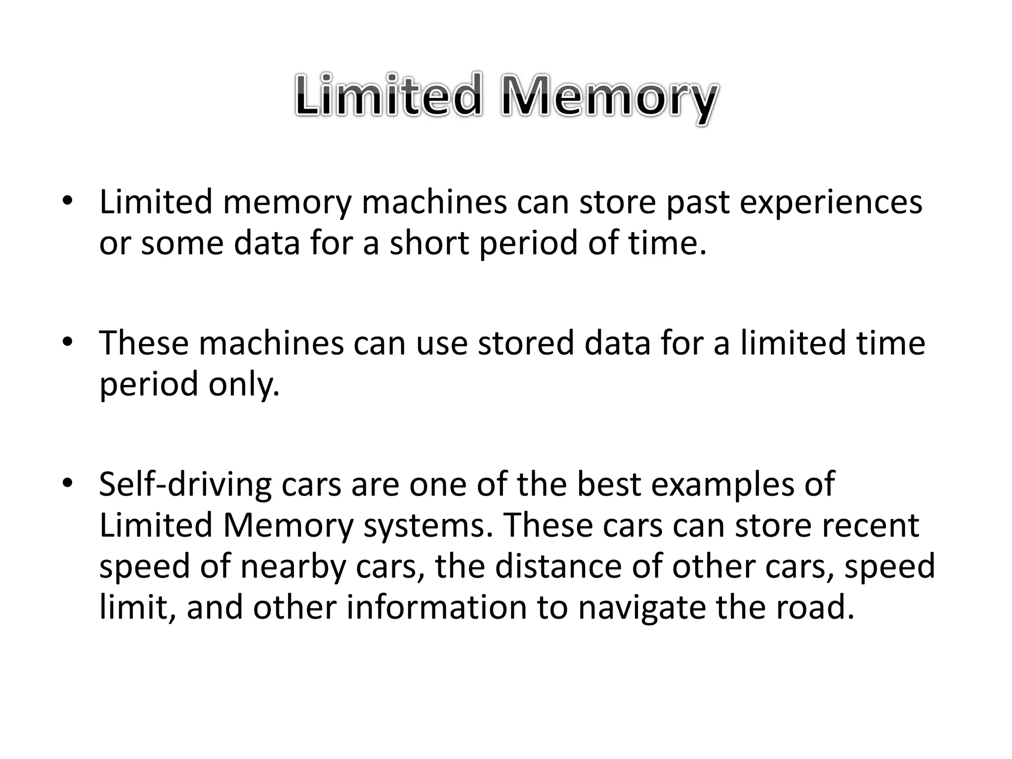 • Limited memory machines can store past experiences
or some data for a short period of time.
• These machines can use stored data for a limited time
period only.
• Self-driving cars are one of the best examples of
Limited Memory systems. These cars can store recent
speed of nearby cars, the distance of other cars, speed
limit, and other information to navigate the road.
 