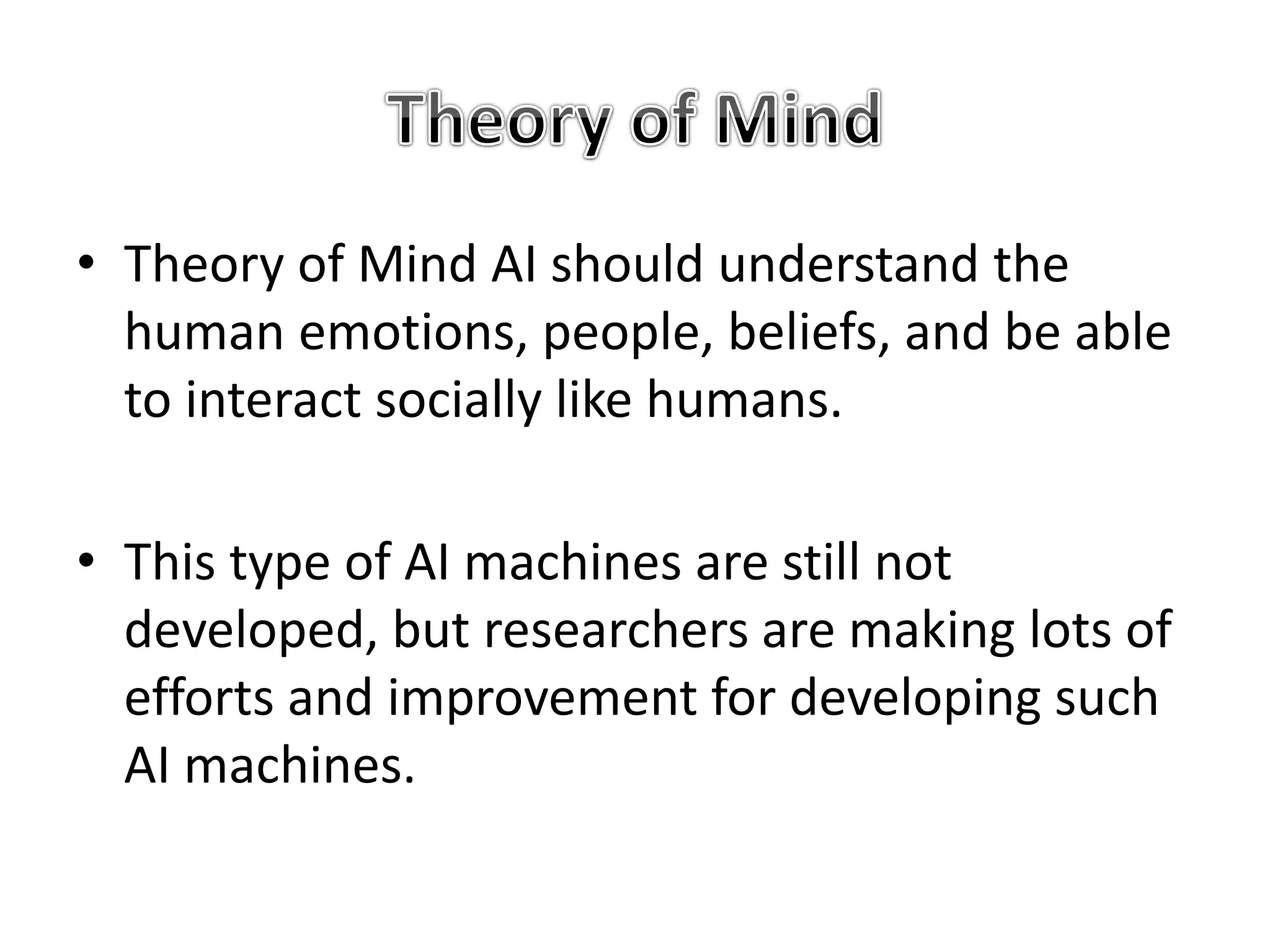 • Theory of Mind AI should understand the
human emotions, people, beliefs, and be able
to interact socially like humans.
• This type of AI machines are still not
developed, but researchers are making lots of
efforts and improvement for developing such
AI machines.
 