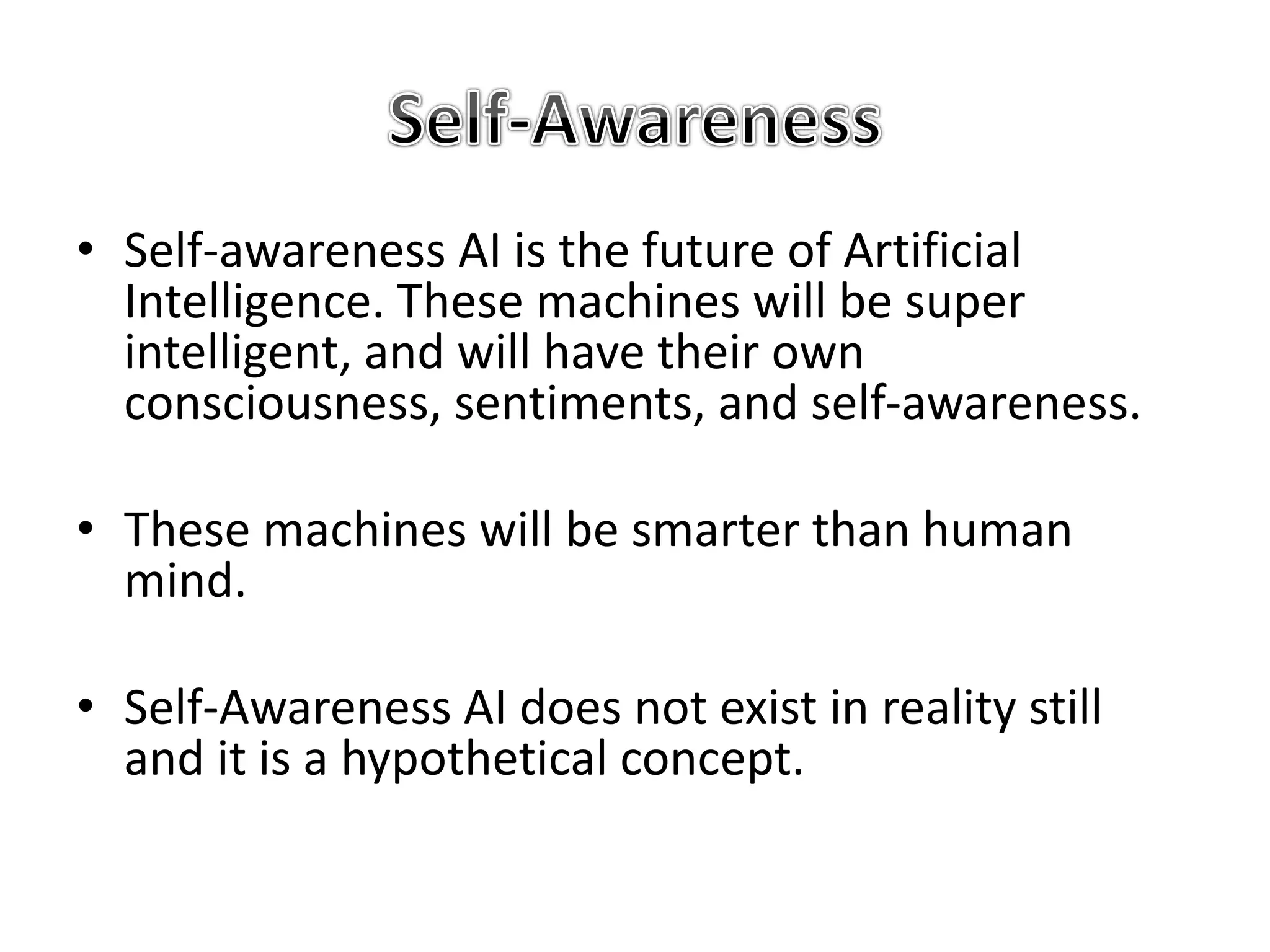 • Self-awareness AI is the future of Artificial
Intelligence. These machines will be super
intelligent, and will have their own
consciousness, sentiments, and self-awareness.
• These machines will be smarter than human
mind.
• Self-Awareness AI does not exist in reality still
and it is a hypothetical concept.
 