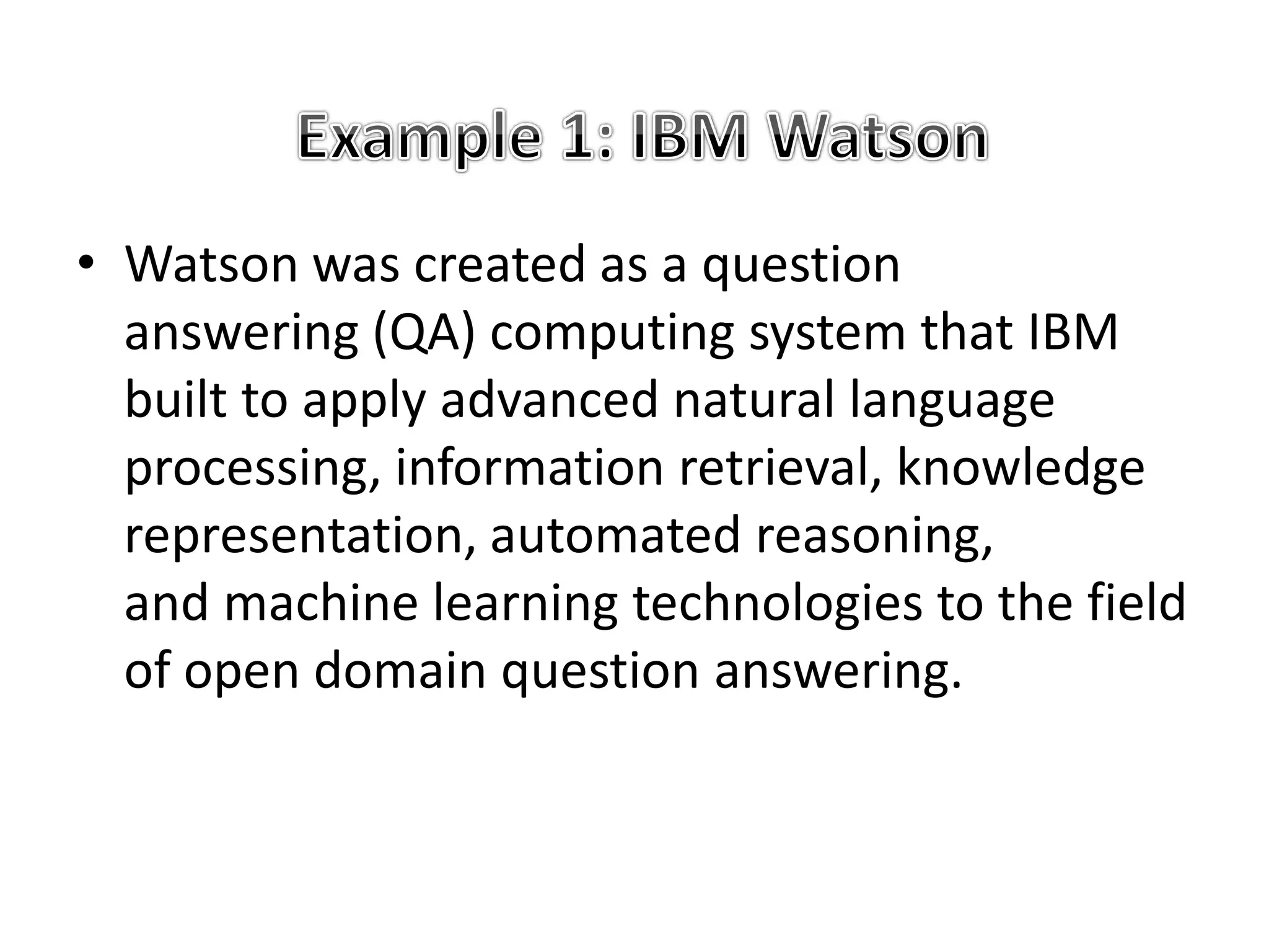 • Watson was created as a question
answering (QA) computing system that IBM
built to apply advanced natural language
processing, information retrieval, knowledge
representation, automated reasoning,
and machine learning technologies to the field
of open domain question answering.
 