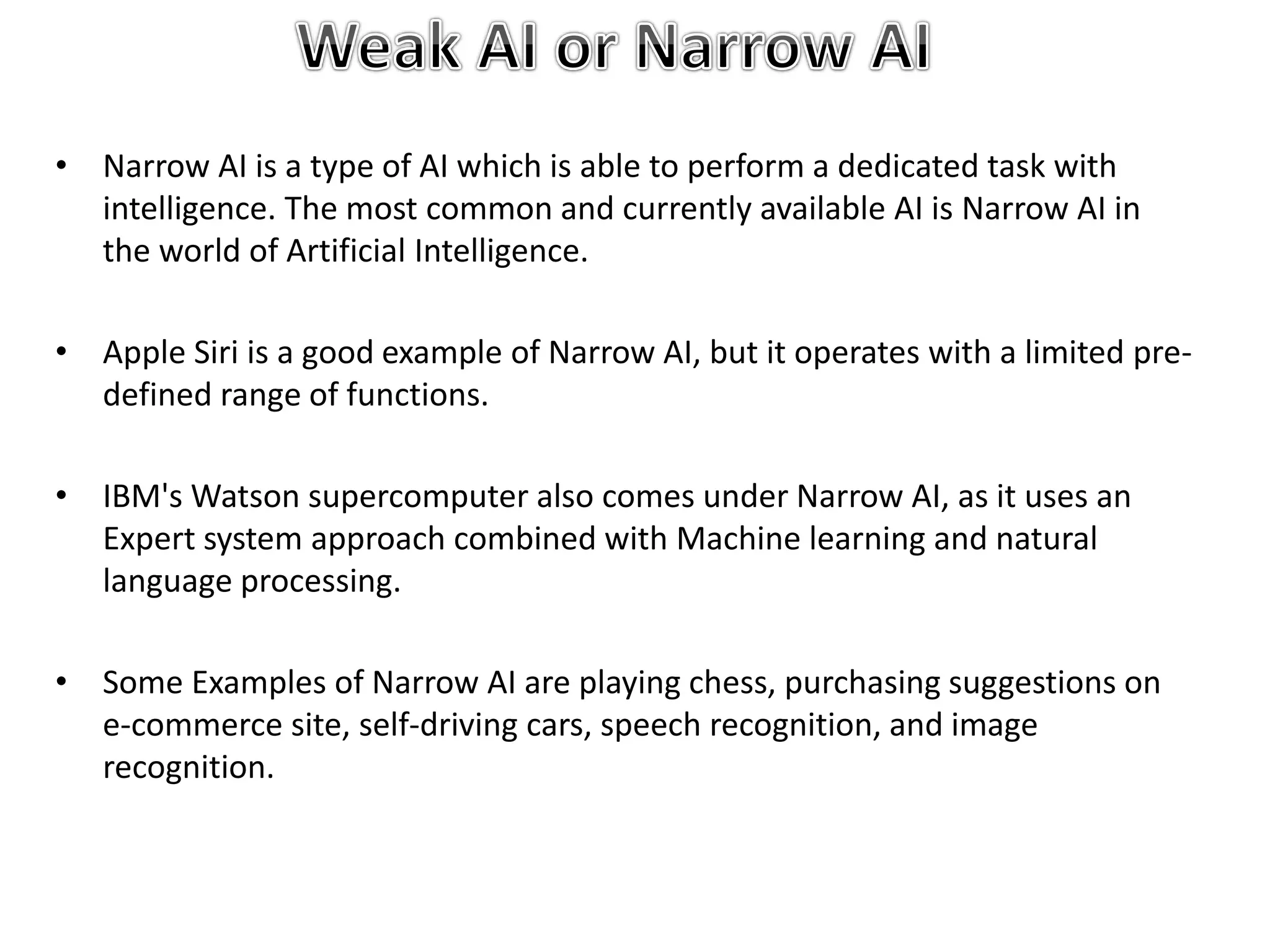 • Narrow AI is a type of AI which is able to perform a dedicated task with
intelligence. The most common and currently available AI is Narrow AI in
the world of Artificial Intelligence.
• Apple Siri is a good example of Narrow AI, but it operates with a limited pre-
defined range of functions.
• IBM's Watson supercomputer also comes under Narrow AI, as it uses an
Expert system approach combined with Machine learning and natural
language processing.
• Some Examples of Narrow AI are playing chess, purchasing suggestions on
e-commerce site, self-driving cars, speech recognition, and image
recognition.
 