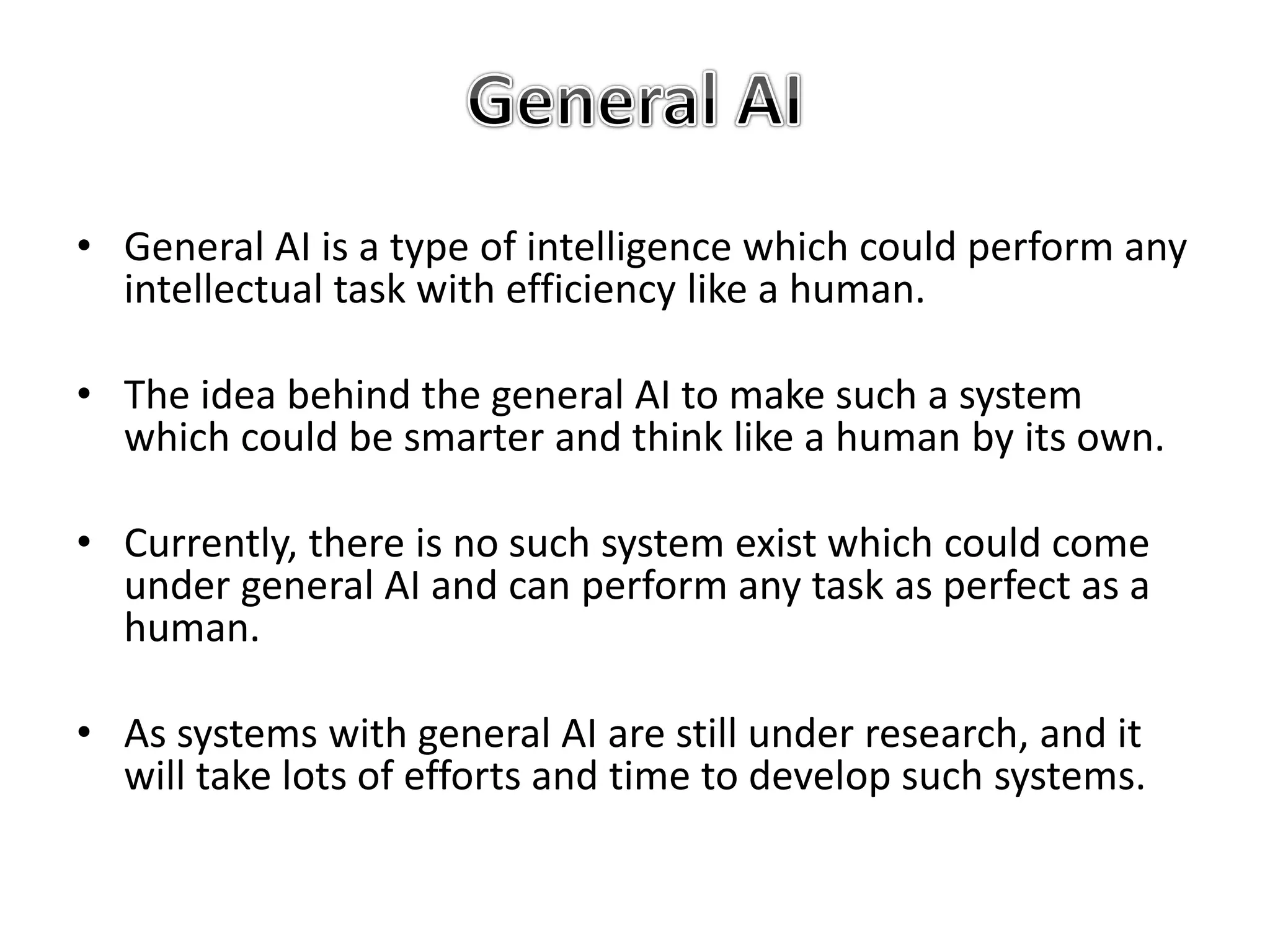 • General AI is a type of intelligence which could perform any
intellectual task with efficiency like a human.
• The idea behind the general AI to make such a system
which could be smarter and think like a human by its own.
• Currently, there is no such system exist which could come
under general AI and can perform any task as perfect as a
human.
• As systems with general AI are still under research, and it
will take lots of efforts and time to develop such systems.
 