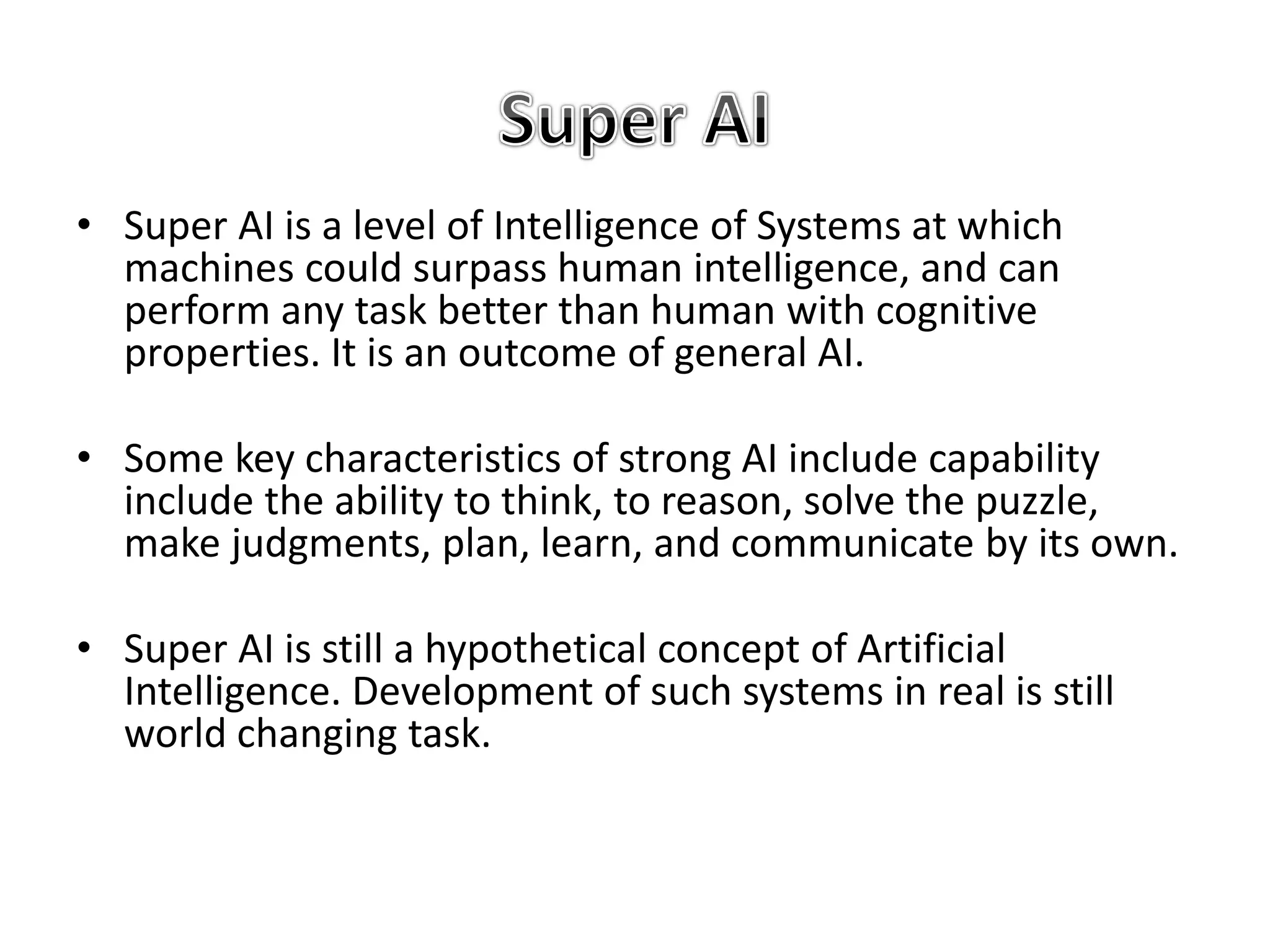 • Super AI is a level of Intelligence of Systems at which
machines could surpass human intelligence, and can
perform any task better than human with cognitive
properties. It is an outcome of general AI.
• Some key characteristics of strong AI include capability
include the ability to think, to reason, solve the puzzle,
make judgments, plan, learn, and communicate by its own.
• Super AI is still a hypothetical concept of Artificial
Intelligence. Development of such systems in real is still
world changing task.
 