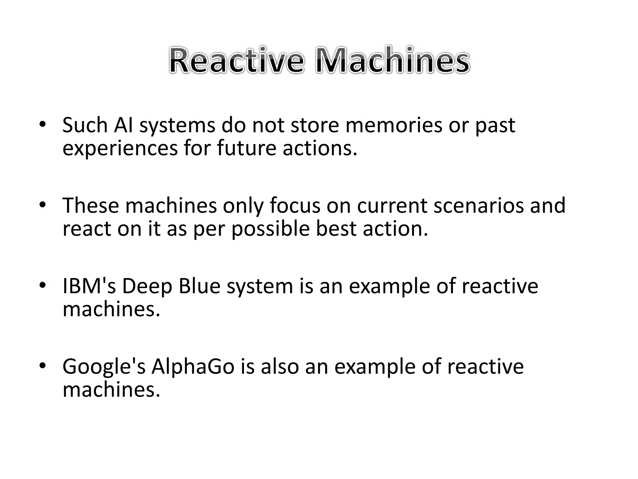• Such AI systems do not store memories or past
experiences for future actions.
• These machines only focus on current scenarios and
react on it as per possible best action.
• IBM's Deep Blue system is an example of reactive
machines.
• Google's AlphaGo is also an example of reactive
machines.
 