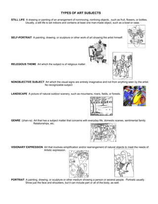 TYPES OF ART SUBJECTS

STILL LIFE A drawing or painting of an arrangement of nonmoving, nonliving objects , such as fruit, flowers, or bottles.
           Usually, a still life is set indoors and contains at least one man-made object, such as a bowl or vase.




SELF-PORTRAIT A painting, drawing, or sculpture or other work of art showing the artist himself.




RELEGIOUS THEME Art which the subject is of religious matter.




NONOBJECTIVE SUBJECT Art which the visual signs are entirely imaginative and not from anything seen by the artist.
                    No recognizable subject


LANDSCAPE A picture of natural outdoor scenery, such as mountains, rivers, fields, or forests.




GENRE (zhan-ra) Art that has a subject matter that concerns with everyday life, domestic scenes, sentimental family
                Relationships, etc.




VISIONARY EXPRESSION Art that involves simplification and/or rearrangement of natural objects to meet the needs of
                     Artistic expression.




PORTRAIT A painting, drawing, or sculpture or other medium showing a person or several people. Portraits usually
         Show just the face and shoulders, but it can include part or all of the body, as well.
 