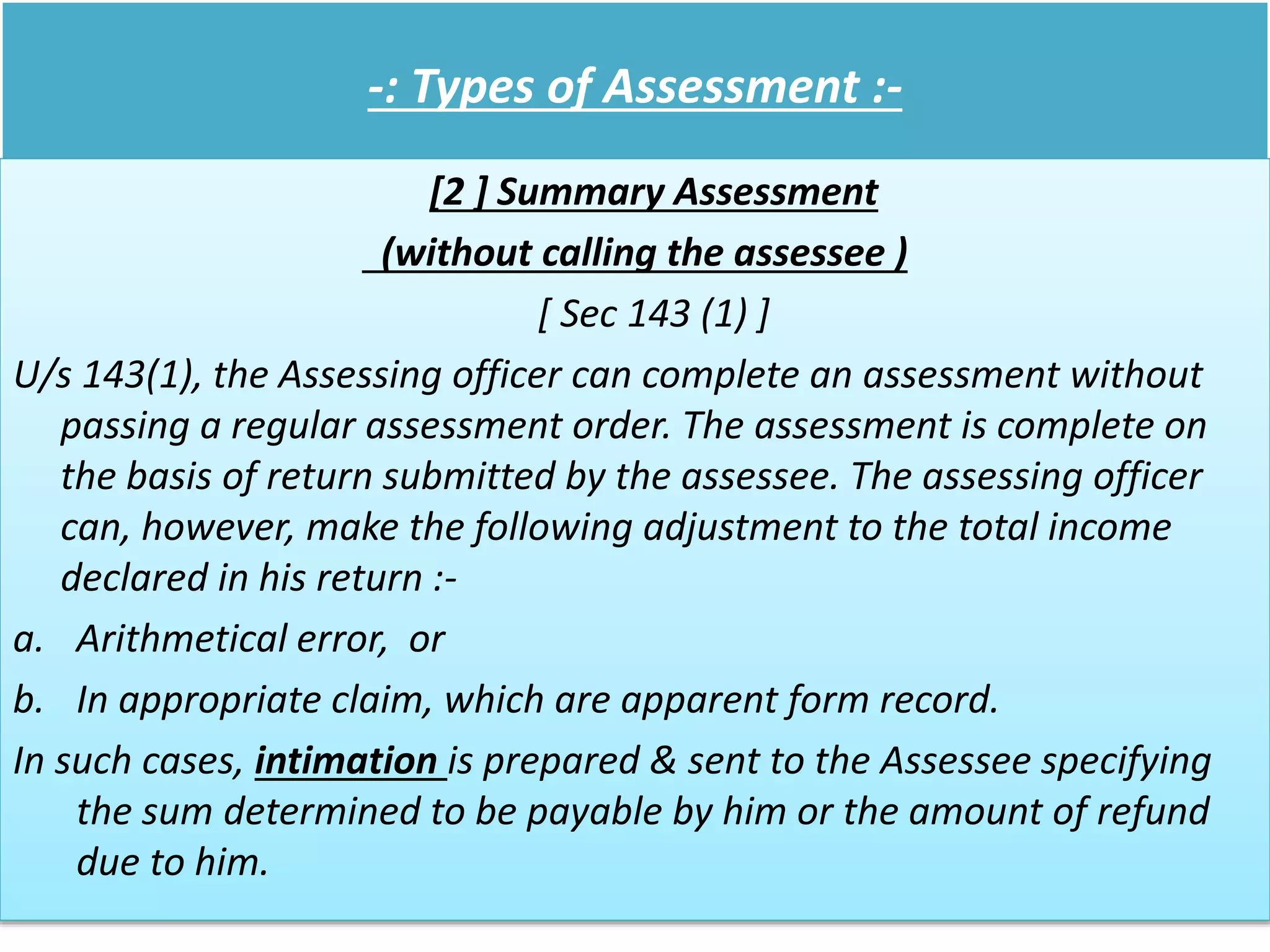 -: Types of Assessment :-
[2 ] Summary Assessment
(without calling the assessee )
[ Sec 143 (1) ]
U/s 143(1), the Assessing officer can complete an assessment without
passing a regular assessment order. The assessment is complete on
the basis of return submitted by the assessee. The assessing officer
can, however, make the following adjustment to the total income
declared in his return :-
a. Arithmetical error, or
b. In appropriate claim, which are apparent form record.
In such cases, intimation is prepared & sent to the Assessee specifying
the sum determined to be payable by him or the amount of refund
due to him.
 