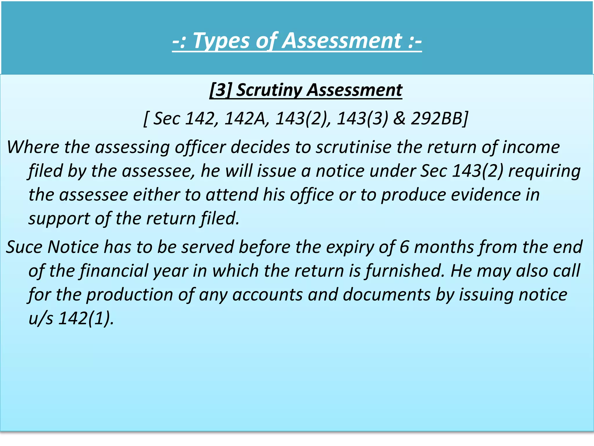 -: Types of Assessment :-
[3] Scrutiny Assessment
[ Sec 142, 142A, 143(2), 143(3) & 292BB]
Where the assessing officer decides to scrutinise the return of income
filed by the assessee, he will issue a notice under Sec 143(2) requiring
the assessee either to attend his office or to produce evidence in
support of the return filed.
Suce Notice has to be served before the expiry of 6 months from the end
of the financial year in which the return is furnished. He may also call
for the production of any accounts and documents by issuing notice
u/s 142(1).
 
