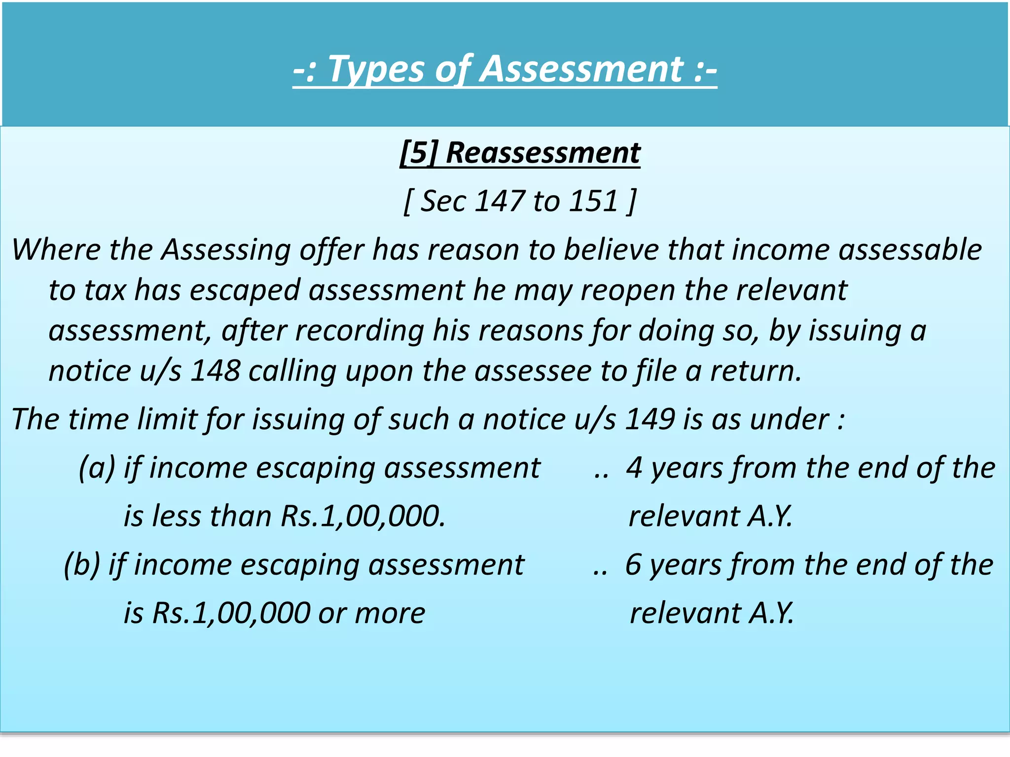 -: Types of Assessment :-
[5] Reassessment
[ Sec 147 to 151 ]
Where the Assessing offer has reason to believe that income assessable
to tax has escaped assessment he may reopen the relevant
assessment, after recording his reasons for doing so, by issuing a
notice u/s 148 calling upon the assessee to file a return.
The time limit for issuing of such a notice u/s 149 is as under :
(a) if income escaping assessment .. 4 years from the end of the
is less than Rs.1,00,000. relevant A.Y.
(b) if income escaping assessment .. 6 years from the end of the
is Rs.1,00,000 or more relevant A.Y.
 