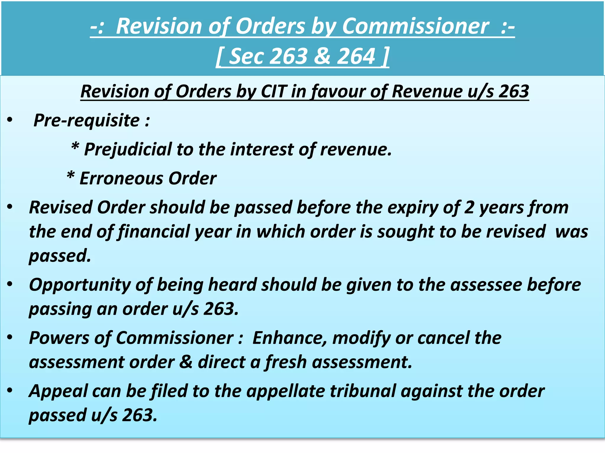 -: Revision of Orders by Commissioner :-
[ Sec 263 & 264 ]
Revision of Orders by CIT in favour of Revenue u/s 263
• Pre-requisite :
* Prejudicial to the interest of revenue.
* Erroneous Order
• Revised Order should be passed before the expiry of 2 years from
the end of financial year in which order is sought to be revised was
passed.
• Opportunity of being heard should be given to the assessee before
passing an order u/s 263.
• Powers of Commissioner : Enhance, modify or cancel the
assessment order & direct a fresh assessment.
• Appeal can be filed to the appellate tribunal against the order
passed u/s 263.
 