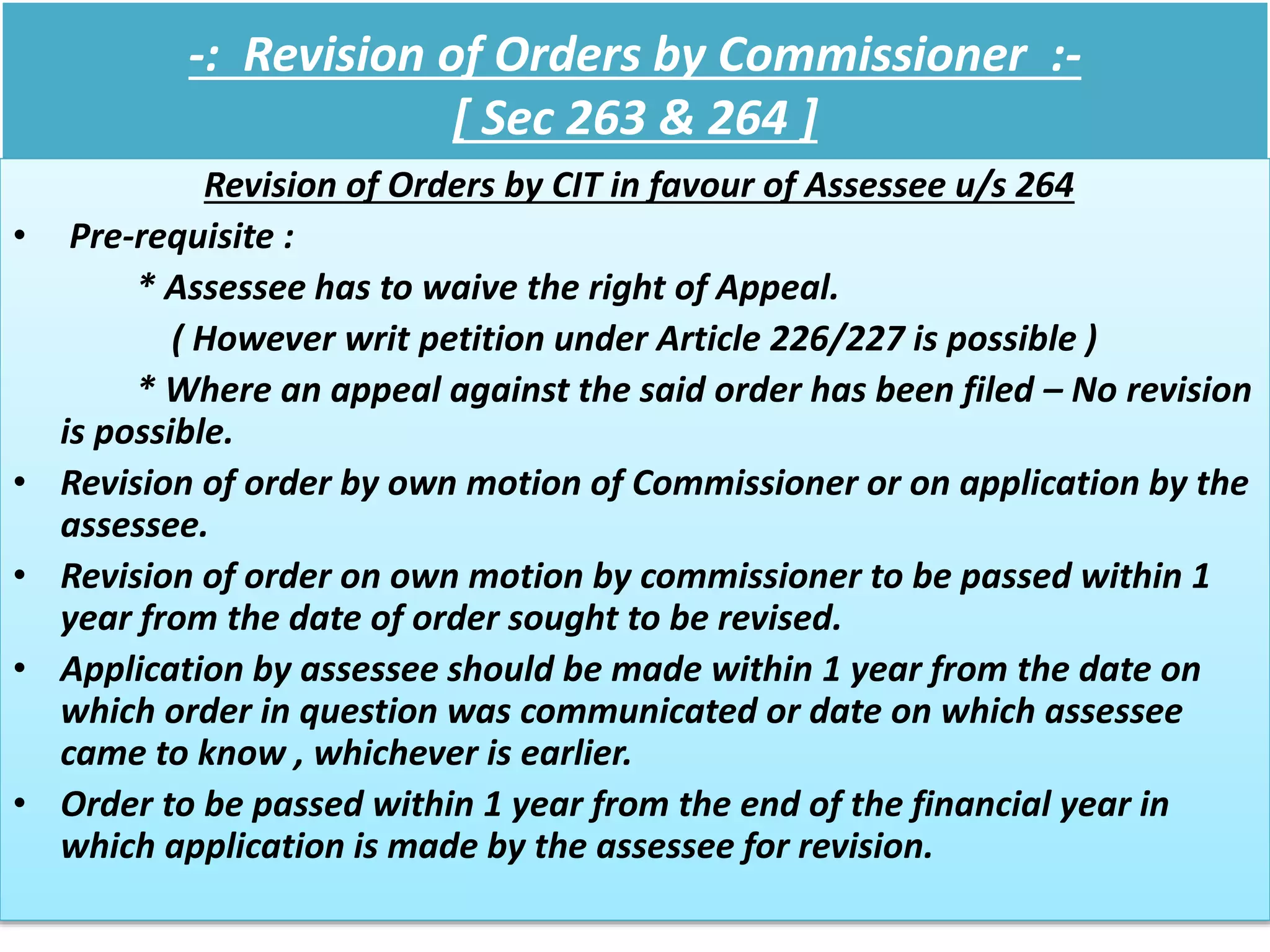 -: Revision of Orders by Commissioner :-
[ Sec 263 & 264 ]
Revision of Orders by CIT in favour of Assessee u/s 264
• Pre-requisite :
* Assessee has to waive the right of Appeal.
( However writ petition under Article 226/227 is possible )
* Where an appeal against the said order has been filed – No revision
is possible.
• Revision of order by own motion of Commissioner or on application by the
assessee.
• Revision of order on own motion by commissioner to be passed within 1
year from the date of order sought to be revised.
• Application by assessee should be made within 1 year from the date on
which order in question was communicated or date on which assessee
came to know , whichever is earlier.
• Order to be passed within 1 year from the end of the financial year in
which application is made by the assessee for revision.
 