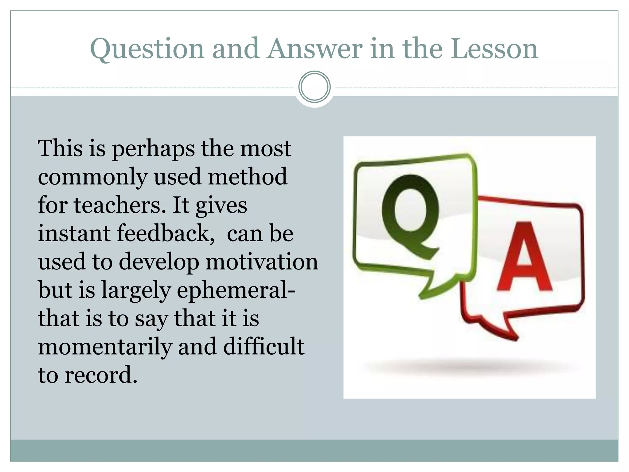 Question and Answer in the Lesson
This is perhaps the most
commonly used method
for teachers. It gives
instant feedback, can be
used to develop motivation
but is largely ephemeral-
that is to say that it is
momentarily and difficult
to record.
