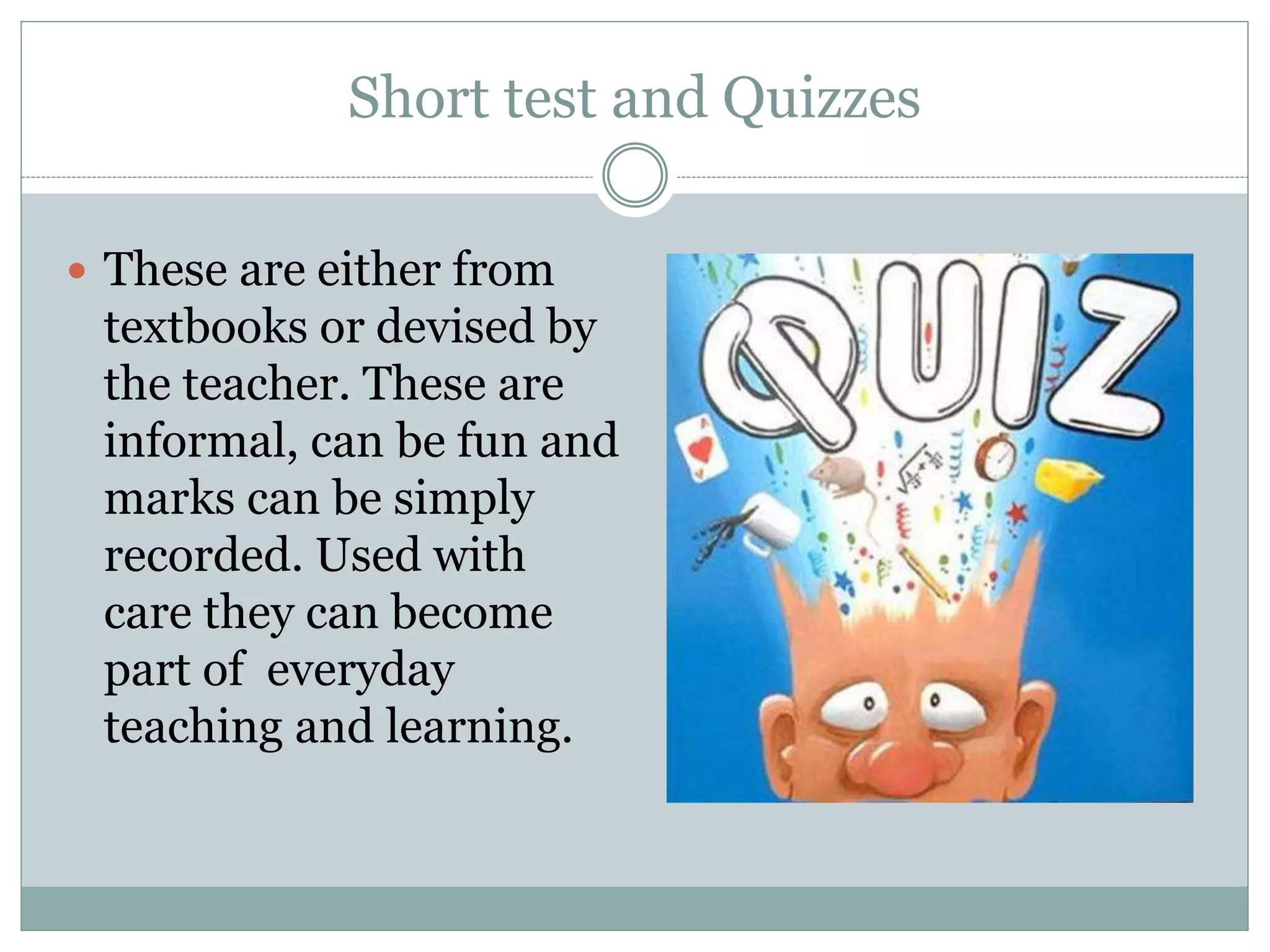 Short test and Quizzes
These are either from
textbooks or devised by
the teacher. These are
informal, can be fun and
marks can be simply
recorded. Used with
care they can become
part of everyday
teaching and learning.