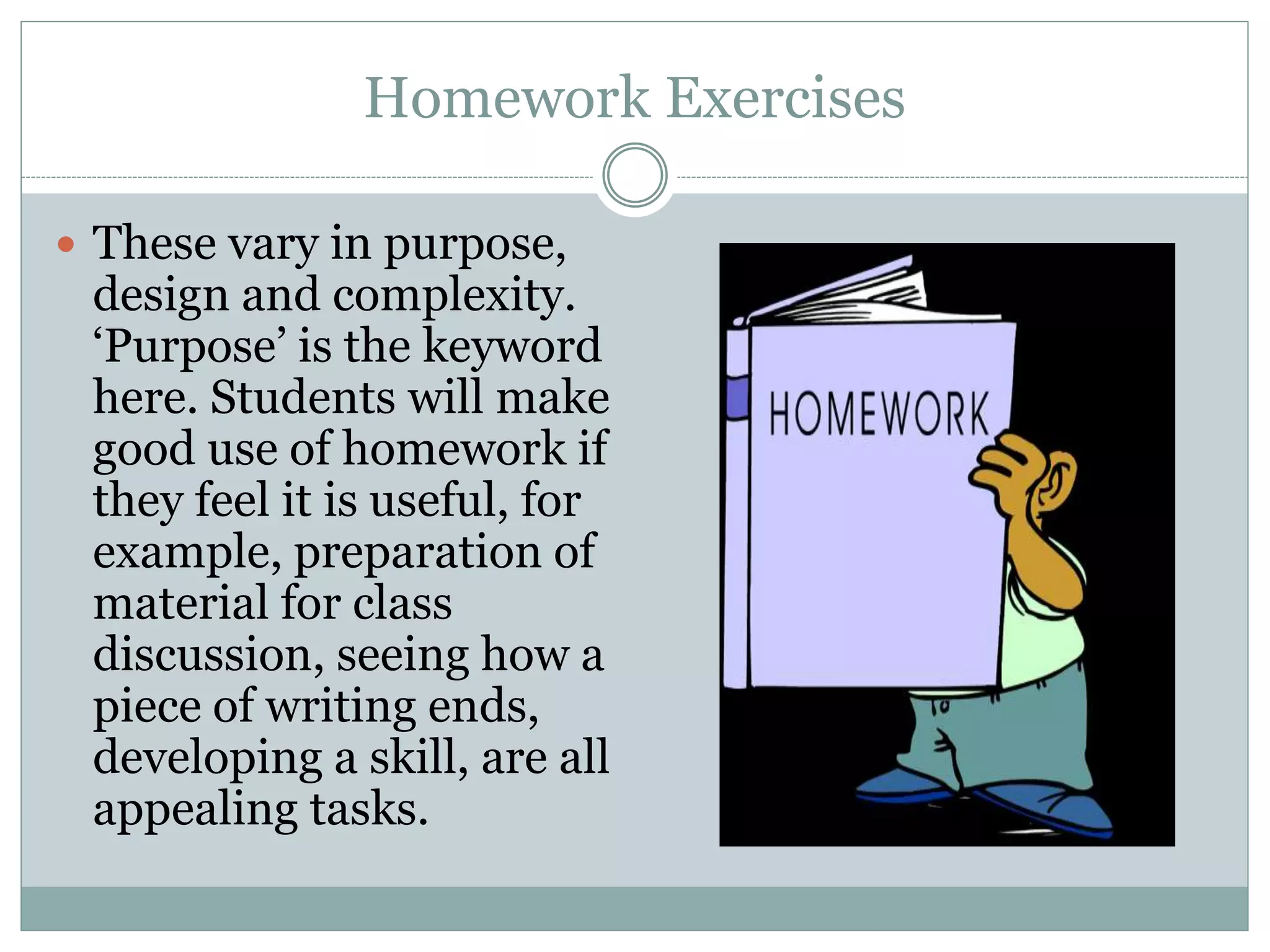 Homework Exercises
These vary in purpose,
design and complexity.
‘Purpose’ is the keyword
here. Students will make
good use of homework if
they feel it is useful, for
example, preparation of
material for class
discussion, seeing how a
piece of writing ends,
developing a skill, are all
appealing tasks.
