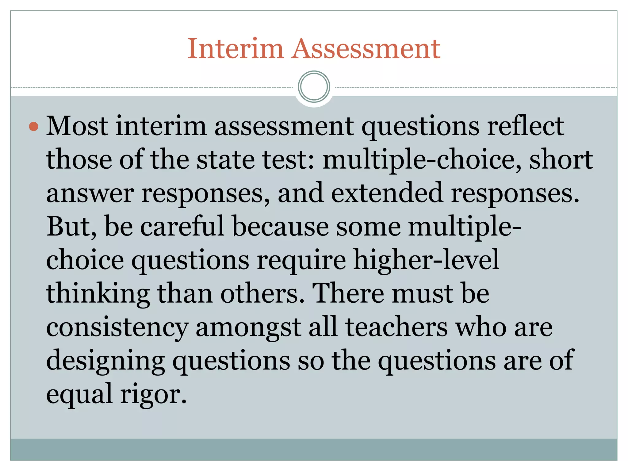 Interim Assessment
Most interim assessment questions reflect
those of the state test: multiple-choice, short
answer responses, and extended responses.
But, be careful because some multiple-
choice questions require higher-level
thinking than others. There must be
consistency amongst all teachers who are
designing questions so the questions are of
equal rigor.