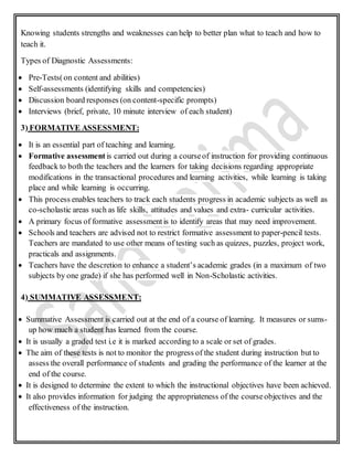 Knowing students strengths and weaknesses can help to better plan what to teach and how to
teach it.
Types of Diagnostic Assessments:
 Pre-Tests(on content and abilities)
 Self-assessments (identifying skills and competencies)
 Discussion board responses (on content-specific prompts)
 Interviews (brief, private, 10 minute interview of each student)
3) FORMATIVE ASSESSMENT:
 It is an essential part of teaching and learning.
 Formative assessment is carried out during a courseof instruction for providing continuous
feedback to both the teachers and the learners for taking decisions regarding appropriate
modifications in the transactional procedures and learning activities, while learning is taking
place and while learning is occurring.
 This process enables teachers to track each students progress in academic subjects as well as
co-scholastic areas such as life skills, attitudes and values and extra- curricular activities.
 A primary focus of formative assessmentis to identify areas that may need improvement.
 Schools and teachers are advised not to restrict formative assessment to paper-pencil tests.
Teachers are mandated to use other means of testing such as quizzes, puzzles, project work,
practicals and assignments.
 Teachers have the descretion to enhance a student’s academic grades (in a maximum of two
subjects by one grade) if she has performed well in Non-Scholastic activities.
4) SUMMATIVE ASSESSMENT:
 Summative Assessment is carried out at the end of a course of learning. It measures or sums-
up how much a student has learned from the course.
 It is usually a graded test i.e it is marked according to a scale or set of grades.
 The aim of these tests is not to monitor the progress of the student during instruction but to
assess the overall performance of students and grading the performance of the learner at the
end of the course.
 It is designed to determine the extent to which the instructional objectives have been achieved.
 It also provides information for judging the appropriateness of the courseobjectives and the
effectiveness of the instruction.
 