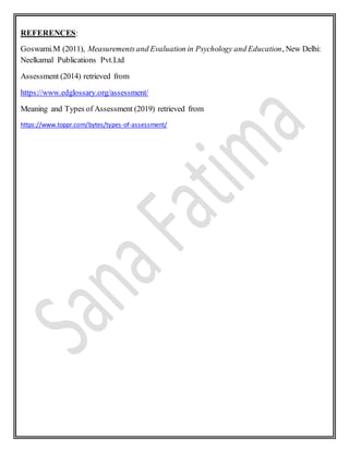 REFERENCES:
Goswami.M (2011), Measurementsand Evaluation in Psychology and Education, New Delhi:
Neelkamal Publications Pvt.Ltd
Assessment (2014) retrieved from
https://www.edglossary.org/assessment/
Meaning and Types of Assessment (2019) retrieved from
https://www.toppr.com/bytes/types-of-assessment/
 