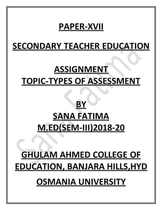 PAPER-XVII
SECONDARY TEACHER EDUCATION
ASSIGNMENT
TOPIC-TYPES OF ASSESSMENT
BY
SANA FATIMA
M.ED(SEM-III)2018-20
GHULAM AHMED COLLEGE OF
EDUCATION, BANJARA HILLS,HYD
OSMANIA UNIVERSITY
 