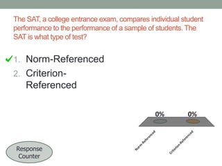 The SAT, a college entrance exam, compares individual student
performance to the performance of a sample of students. The
SAT is what type of test?

1. Norm-Referenced
2. Criterion-

Referenced
0%

nRe
Cr
it

er
io

-R
No
rm

Response
Counter

fe

ef
er

re
n

ce

en
ce

d

d

0%

 