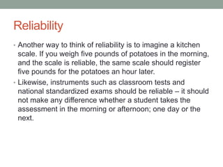 Reliability
• Another way to think of reliability is to imagine a kitchen

scale. If you weigh five pounds of potatoes in the morning,
and the scale is reliable, the same scale should register
five pounds for the potatoes an hour later.
• Likewise, instruments such as classroom tests and
national standardized exams should be reliable – it should
not make any difference whether a student takes the
assessment in the morning or afternoon; one day or the
next.

 