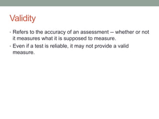 Validity
• Refers to the accuracy of an assessment -- whether or not

it measures what it is supposed to measure.
• Even if a test is reliable, it may not provide a valid
measure.

 
