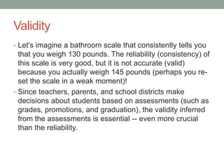 Validity
• Let’s imagine a bathroom scale that consistently tells you

that you weigh 130 pounds. The reliability (consistency) of
this scale is very good, but it is not accurate (valid)
because you actually weigh 145 pounds (perhaps you reset the scale in a weak moment)!
• Since teachers, parents, and school districts make
decisions about students based on assessments (such as
grades, promotions, and graduation), the validity inferred
from the assessments is essential -- even more crucial
than the reliability.

 