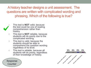 A history teacher designs a unit assessment. The
questions are written with complicated wording and
phrasing. Which of the following is true?

u.
.

0%

..
Th

is
t

es
ti

ca
be
e,

sr
el

ia

bl

id
,b
sv
al

es
ti

es
ti
is
t

Th

0%

ec
au
se
.

bl
re
lia
sN
OT

va
l
sN
OT
es
ti
is
t
Th

Response
Counter

0%
e,
...

0%
id
,b

4.

is
t

3.

Th

2.

This test is NOT valid, because
the test could be one of reading
comprehension rather than
history.
This test is NOT reliable, because
students will do poorly due to the
complicated wording.
This test is valid, because the
students should be able to
comprehend the question wording
regardless of its level.
This test is reliable, because all
students will do poorly, regardless
of their knowledge of history.

e.
..

1.

 