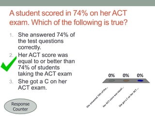 A student scored in 74% on her ACT
exam. Which of the following is true?
1. She answered 74% of

he
r

eq
as

on

ew
Sh
e

go
t

a

C

co
r
Ts
AC
He
r

0%
.. .

ua
l

e.
..
th
of
74
%
er
ed
an
sw
Sh
e

Response
Counter

0%
.. .

0%

AC
T

the test questions
correctly.
2. Her ACT score was
equal to or better than
74% of students
taking the ACT exam
3. She got a C on her
ACT exam.

 