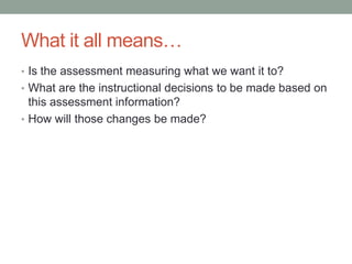 What it all means…
• Is the assessment measuring what we want it to?
• What are the instructional decisions to be made based on

this assessment information?
• How will those changes be made?

 
