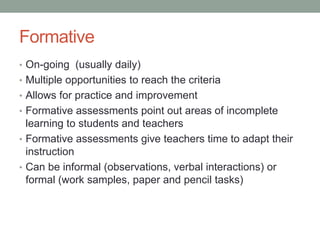 Formative
• On-going (usually daily)
• Multiple opportunities to reach the criteria
• Allows for practice and improvement
• Formative assessments point out areas of incomplete

learning to students and teachers
• Formative assessments give teachers time to adapt their
instruction
• Can be informal (observations, verbal interactions) or
formal (work samples, paper and pencil tasks)

 