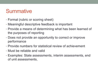 Summative
• Formal (rubric or scoring sheet)
• Meaningful descriptive feedback is important
• Provide a means of determining what has been learned of
•
•
•
•

the purposes of reporting
Does not provide an opportunity to correct or improve
performance
Provide numbers for statistical review of achievement
Must be reliable and valid
Examples: State assessments, interim assessments, end
of unit assessments,

 