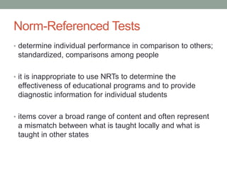 Norm-Referenced Tests
• determine individual performance in comparison to others;

standardized, comparisons among people
• it is inappropriate to use NRTs to determine the

effectiveness of educational programs and to provide
diagnostic information for individual students
• items cover a broad range of content and often represent

a mismatch between what is taught locally and what is
taught in other states

 