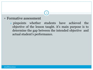  Formative assessment 
 pinpoints whether students have achieved the 
objective of the lesson taught. it’s main purpose is to 
determine the gap between the intended objective and 
actual student’s performance. 
@judithmontuya 
2 
 