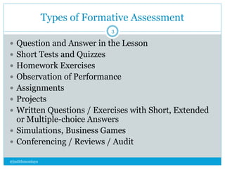Types of Formative Assessment 
@judithmontuya 
3 
 Question and Answer in the Lesson 
 Short Tests and Quizzes 
 Homework Exercises 
 Observation of Performance 
 Assignments 
 Projects 
 Written Questions / Exercises with Short, Extended 
or Multiple-choice Answers 
 Simulations, Business Games 
 Conferencing / Reviews / Audit 
 