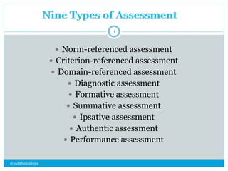  Norm-referenced assessment 
 Criterion-referenced assessment 
 Domain-referenced assessment 
 Diagnostic assessment 
 Formative assessment 
 Summative assessment 
 Ipsative assessment 
 Authentic assessment 
 Performance assessment 
@judithmontuya 
1 
 