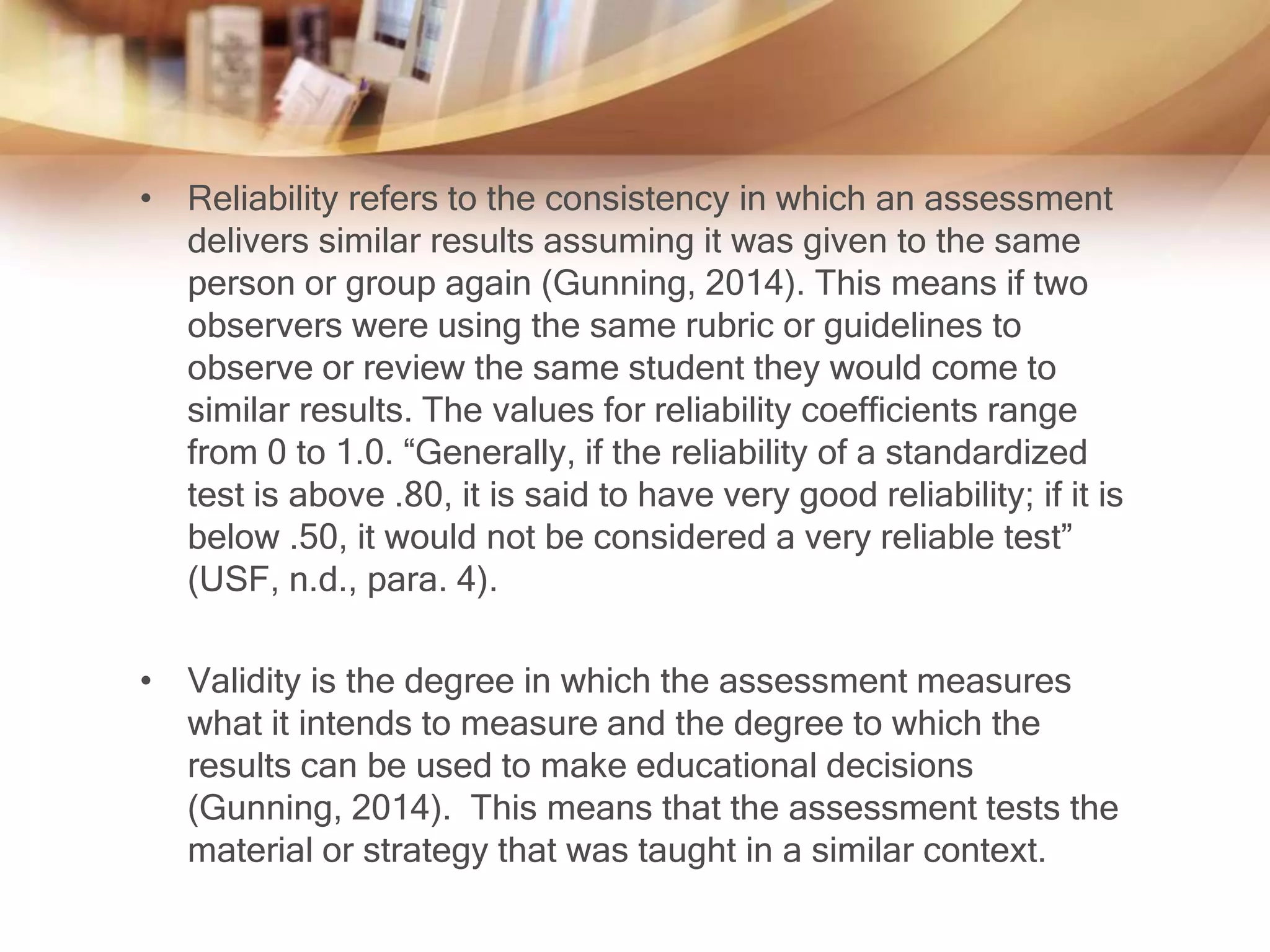 • Reliability refers to the consistency in which an assessment 
delivers similar results assuming it was given to the same 
person or group again (Gunning, 2014). This means if two 
observers were using the same rubric or guidelines to 
observe or review the same student they would come to 
similar results. The values for reliability coefficients range 
from 0 to 1.0. “Generally, if the reliability of a standardized 
test is above .80, it is said to have very good reliability; if it is 
below .50, it would not be considered a very reliable test” 
(USF, n.d., para. 4). 
• Validity is the degree in which the assessment measures 
what it intends to measure and the degree to which the 
results can be used to make educational decisions 
(Gunning, 2014). This means that the assessment tests the 
material or strategy that was taught in a similar context. 
 