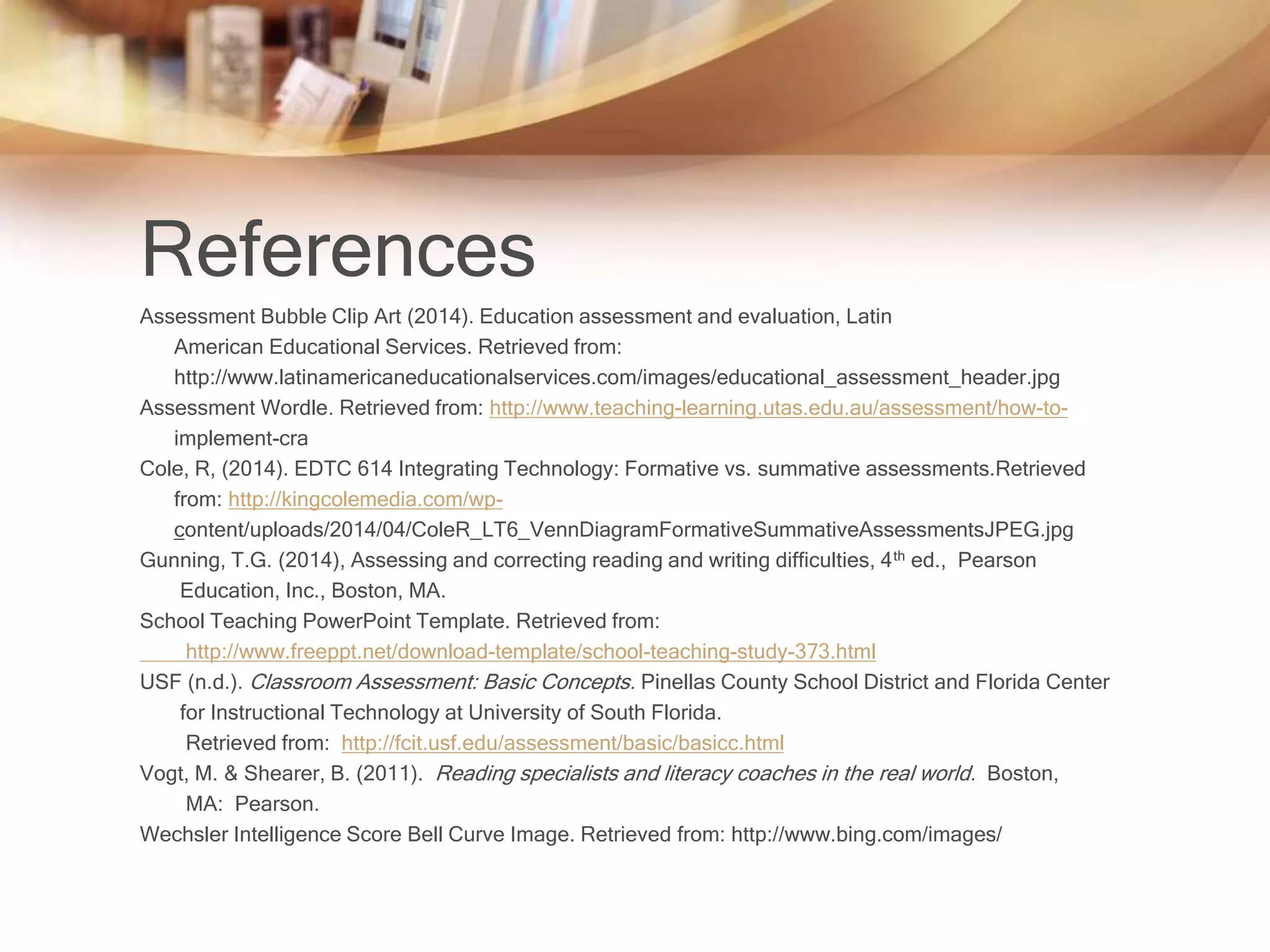 References 
Assessment Bubble Clip Art (2014). Education assessment and evaluation, Latin 
American Educational Services. Retrieved from: 
http://www.latinamericaneducationalservices.com/images/educational_assessment_header.jpg 
Assessment Wordle. Retrieved from: http://www.teaching-learning.utas.edu.au/assessment/how-to-implement- 
cra 
Cole, R, (2014). EDTC 614 Integrating Technology: Formative vs. summative assessments.Retrieved 
from: http://kingcolemedia.com/wp-content/ 
uploads/2014/04/ColeR_LT6_VennDiagramFormativeSummativeAssessmentsJPEG.jpg 
Gunning, T.G. (2014), Assessing and correcting reading and writing difficulties, 4th ed., Pearson 
Education, Inc., Boston, MA. 
School Teaching PowerPoint Template. Retrieved from: 
http://www.freeppt.net/download-template/school-teaching-study-373.html 
USF (n.d.). Classroom Assessment: Basic Concepts. Pinellas County School District and Florida Center 
for Instructional Technology at University of South Florida. 
Retrieved from: http://fcit.usf.edu/assessment/basic/basicc.html 
Vogt, M. & Shearer, B. (2011). Reading specialists and literacy coaches in the real world. Boston, 
MA: Pearson. 
Wechsler Intelligence Score Bell Curve Image. Retrieved from: http://www.bing.com/images/ 
