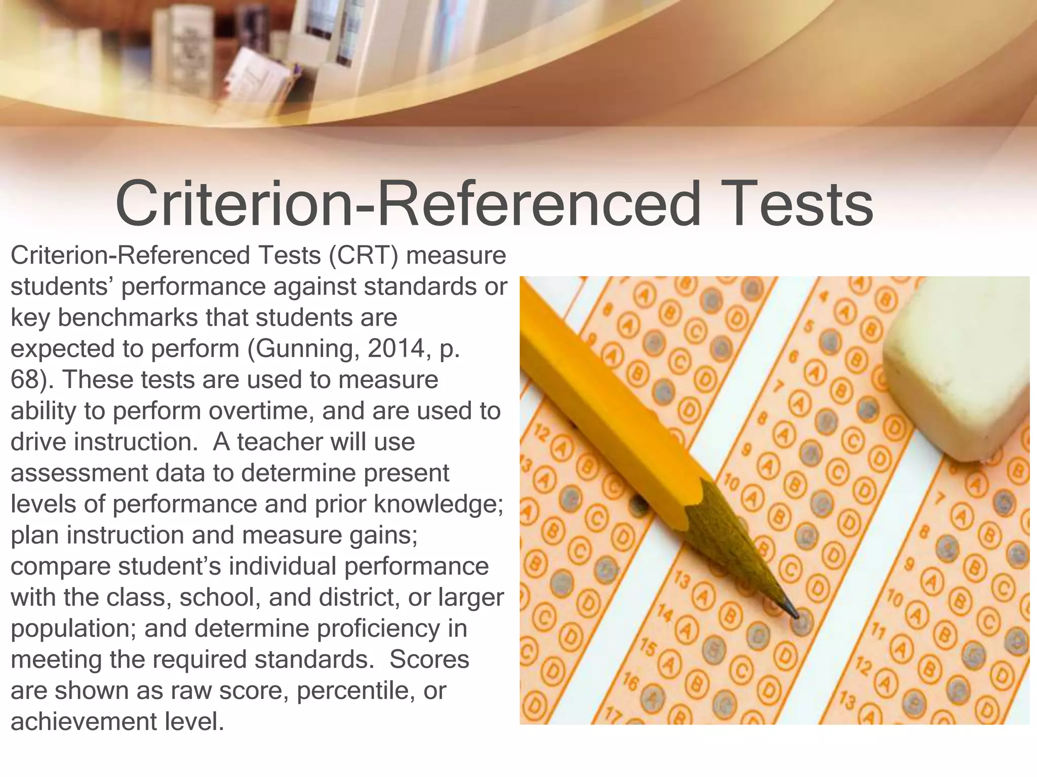 Criterion-Referenced Tests 
Criterion-Referenced Tests (CRT) measure 
students’ performance against standards or 
key benchmarks that students are 
expected to perform (Gunning, 2014, p. 
68). These tests are used to measure 
ability to perform overtime, and are used to 
drive instruction. A teacher will use 
assessment data to determine present 
levels of performance and prior knowledge; 
plan instruction and measure gains; 
compare student’s individual performance 
with the class, school, and district, or larger 
population; and determine proficiency in 
meeting the required standards. Scores 
are shown as raw score, percentile, or 
achievement level. 
 
