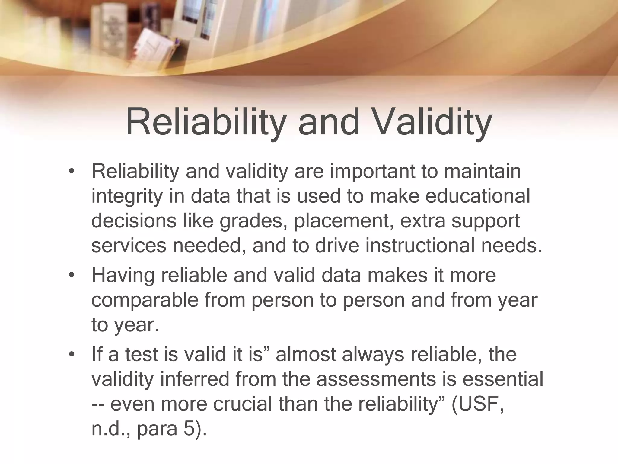Reliability and Validity 
• Reliability and validity are important to maintain 
integrity in data that is used to make educational 
decisions like grades, placement, extra support 
services needed, and to drive instructional needs. 
• Having reliable and valid data makes it more 
comparable from person to person and from year 
to year. 
• If a test is valid it is” almost always reliable, the 
validity inferred from the assessments is essential 
-- even more crucial than the reliability” (USF, 
n.d., para 5). 
 