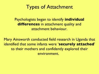Types of Attachment Psychologists began to identify  individual differences  in attachment quality and attachment behaviour. Mary Ainsworth conducted field research in Uganda that identified that some infants were ‘ securely attached ’ to their mothers and confidently explored their environment.  