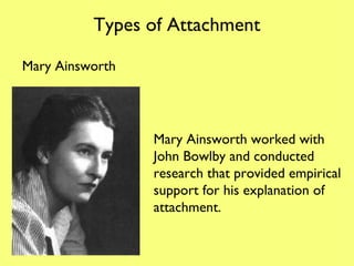 Types of Attachment Mary Ainsworth Mary Ainsworth worked with John Bowlby and conducted research that provided empirical support for his explanation of attachment. 