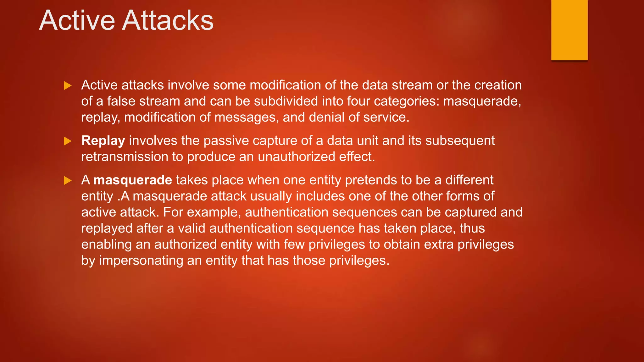 Active Attacks
 Active attacks involve some modification of the data stream or the creation
of a false stream and can be subdivided into four categories: masquerade,
replay, modification of messages, and denial of service.
 Replay involves the passive capture of a data unit and its subsequent
retransmission to produce an unauthorized effect.
 A masquerade takes place when one entity pretends to be a different
entity .A masquerade attack usually includes one of the other forms of
active attack. For example, authentication sequences can be captured and
replayed after a valid authentication sequence has taken place, thus
enabling an authorized entity with few privileges to obtain extra privileges
by impersonating an entity that has those privileges.
 