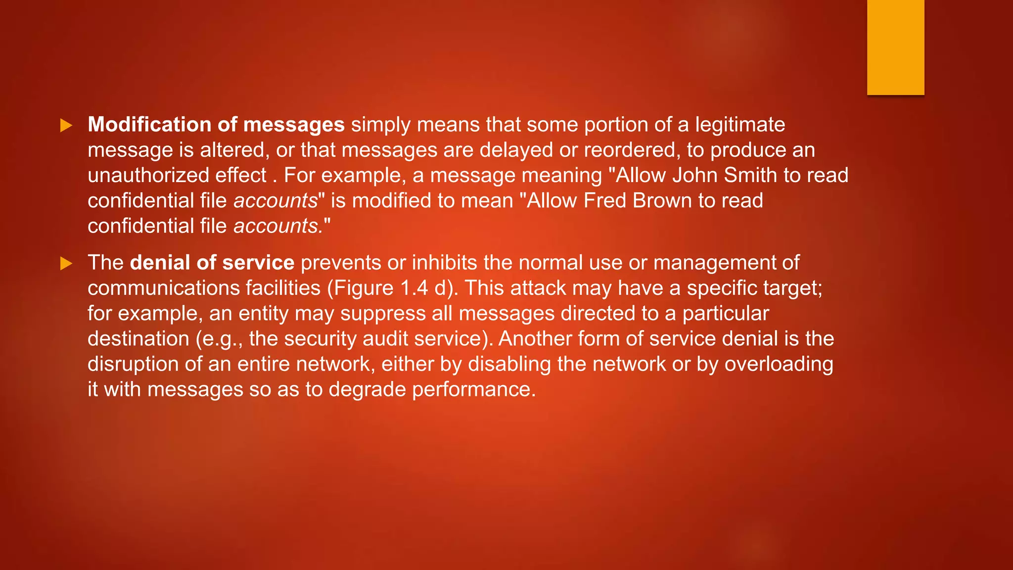  Modification of messages simply means that some portion of a legitimate
message is altered, or that messages are delayed or reordered, to produce an
unauthorized effect . For example, a message meaning "Allow John Smith to read
confidential file accounts" is modified to mean "Allow Fred Brown to read
confidential file accounts."
 The denial of service prevents or inhibits the normal use or management of
communications facilities (Figure 1.4 d). This attack may have a specific target;
for example, an entity may suppress all messages directed to a particular
destination (e.g., the security audit service). Another form of service denial is the
disruption of an entire network, either by disabling the network or by overloading
it with messages so as to degrade performance.
 