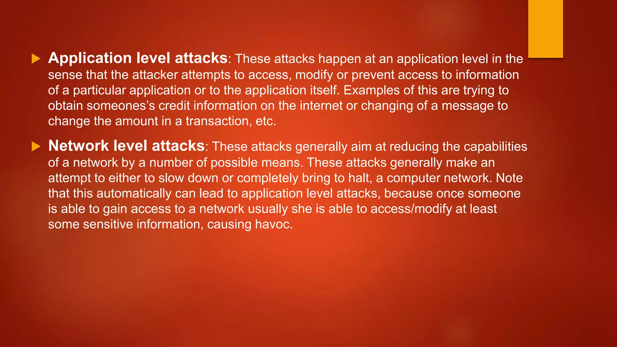 Application level attacks: These attacks happen at an application level in the
sense that the attacker attempts to access, modify or prevent access to information
of a particular application or to the application itself. Examples of this are trying to
obtain someones’s credit information on the internet or changing of a message to
change the amount in a transaction, etc.
 Network level attacks: These attacks generally aim at reducing the capabilities
of a network by a number of possible means. These attacks generally make an
attempt to either to slow down or completely bring to halt, a computer network. Note
that this automatically can lead to application level attacks, because once someone
is able to gain access to a network usually she is able to access/modify at least
some sensitive information, causing havoc.
 